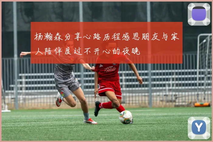 杨瀚森分享心路历程感恩朋友与家人陪伴度过不开心的夜晚
