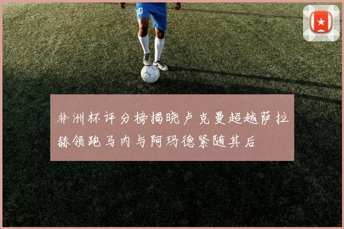非洲杯评分榜揭晓卢克曼超越萨拉赫领跑马内与阿玛德紧随其后