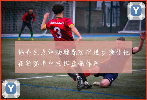 韩乔生点评杨瀚森防守进步期待他在新赛季中发挥蓝领作用