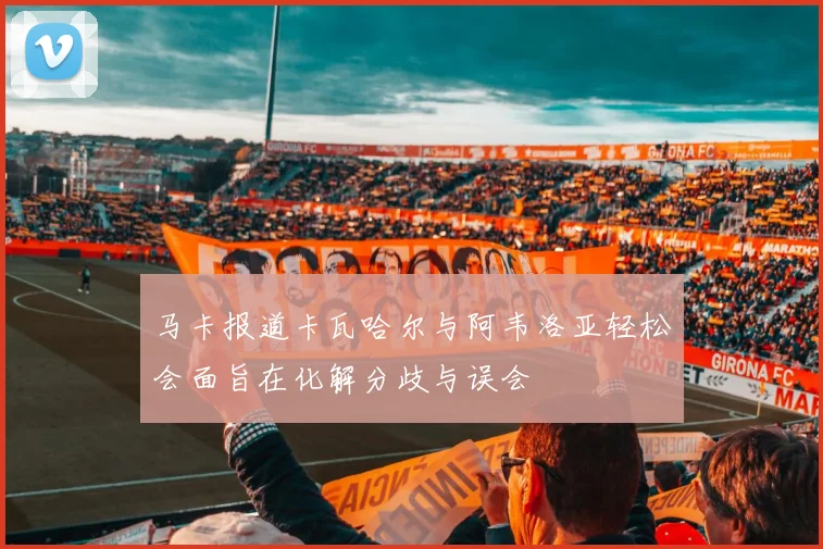 马卡报道卡瓦哈尔与阿韦洛亚轻松会面旨在化解分歧与误会
