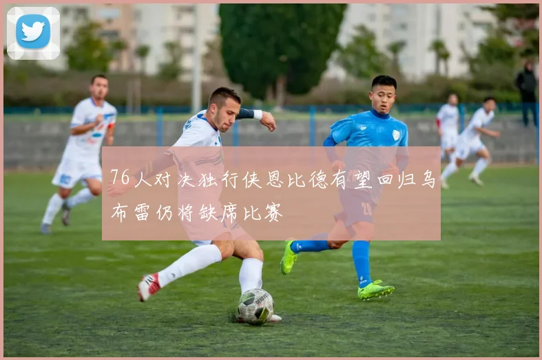 76人对决独行侠恩比德有望回归乌布雷仍将缺席比赛