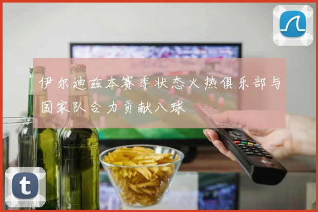 伊尔迪兹本赛季状态火热俱乐部与国家队合力贡献八球