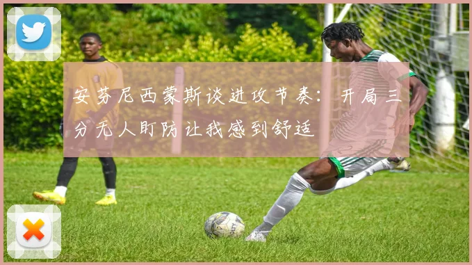 安芬尼西蒙斯谈进攻节奏：开局三分无人盯防让我感到舒适