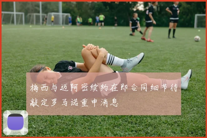 梅西与迈阿密续约在即合同细节待敲定罗马诺重申消息