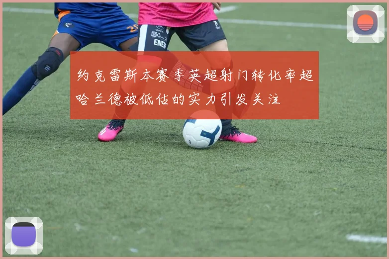 约克雷斯本赛季英超射门转化率超哈兰德被低估的实力引发关注