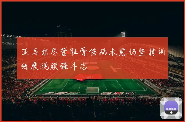 亚马尔尽管耻骨伤病未愈仍坚持训练展现顽强斗志