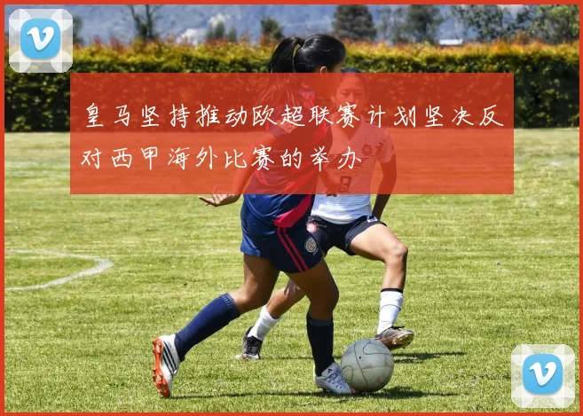 皇马坚持推动欧超联赛计划坚决反对西甲海外比赛的举办
