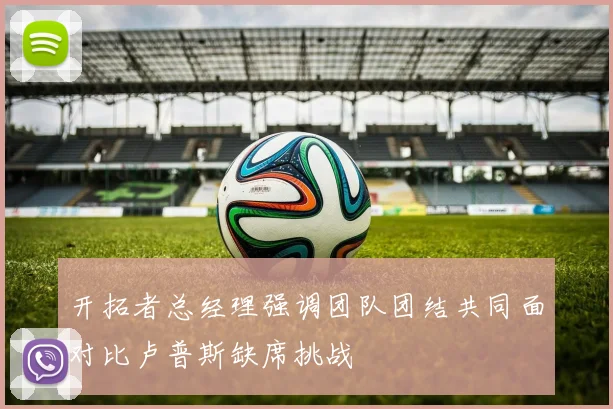 开拓者总经理强调团队团结共同面对比卢普斯缺席挑战