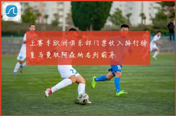 上赛季欧洲俱乐部门票收入排行榜皇马曼联阿森纳名列前茅