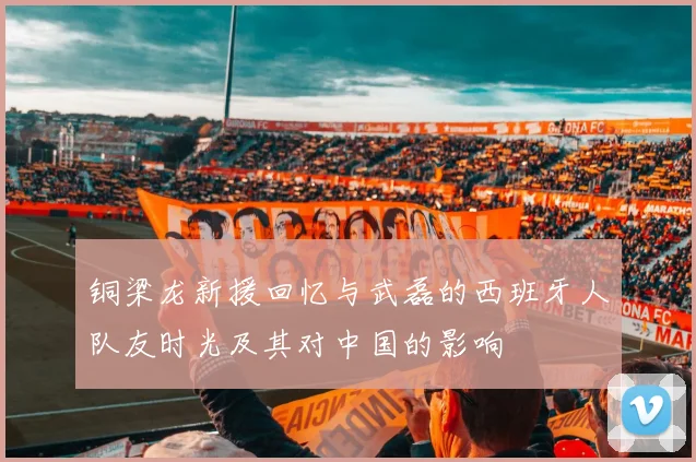 铜梁龙新援回忆与武磊的西班牙人队友时光及其对中国的影响