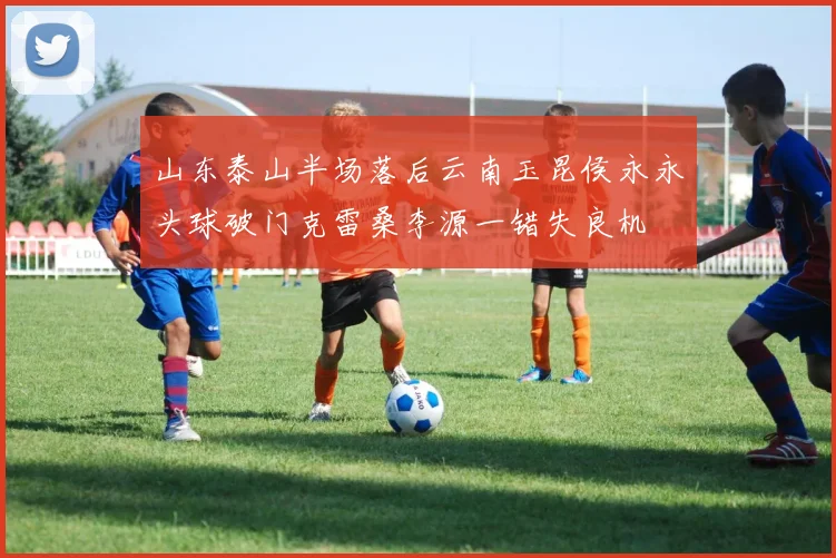 山东泰山半场落后云南玉昆侯永永头球破门克雷桑李源一错失良机