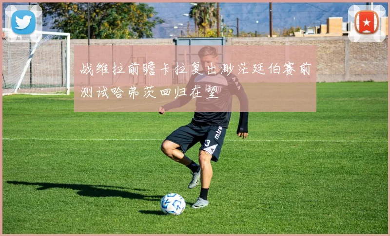 战维拉前瞻卡拉复出渺茫廷伯赛前测试哈弗茨回归在望
