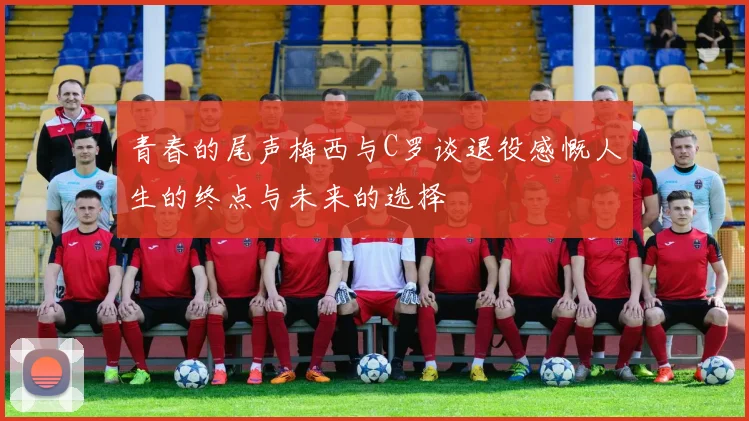 青春的尾声梅西与C罗谈退役感慨人生的终点与未来的选择