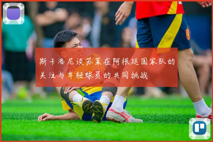 斯卡洛尼谈苏莱在阿根廷国家队的关注与年轻球员的共同挑战