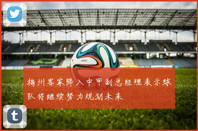 梅州客家降入中甲副总经理表示球队将继续努力规划未来