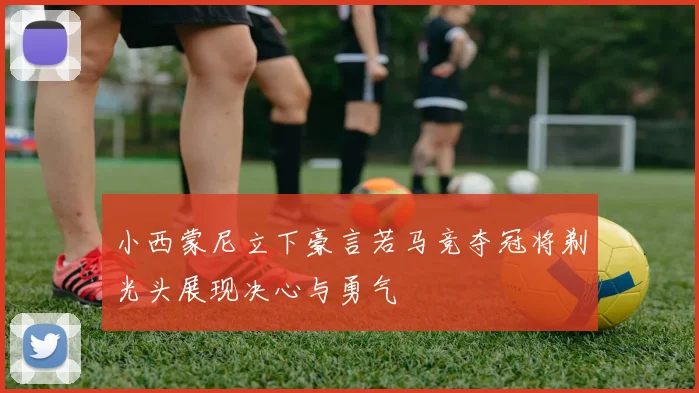 小西蒙尼立下豪言若马竞夺冠将剃光头展现决心与勇气
