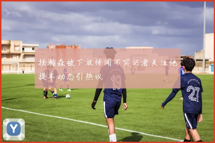 杨瀚森被下放传闻不实记者关注他提车动态引热议