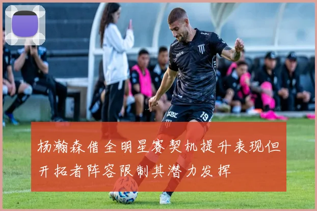 杨瀚森借全明星赛契机提升表现但开拓者阵容限制其潜力发挥