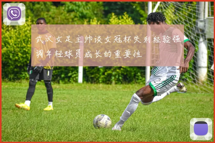 武汉女足主帅谈女冠杯失利经验强调年轻球员成长的重要性