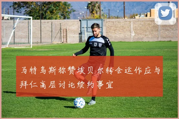 马特乌斯称赞埃贝尔转会运作应与拜仁高层讨论续约事宜
