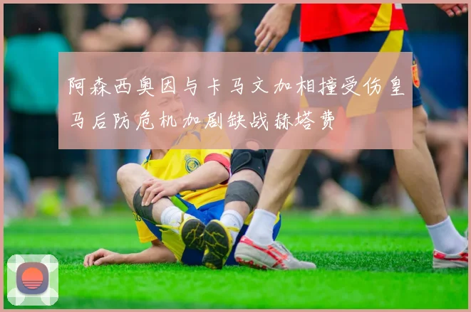 阿森西奥因与卡马文加相撞受伤皇马后防危机加剧缺战赫塔费