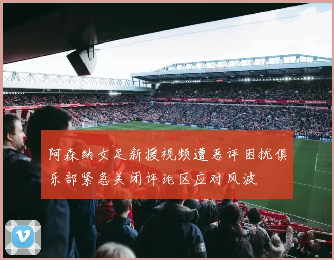 阿森纳女足新援视频遭恶评困扰俱乐部紧急关闭评论区应对风波