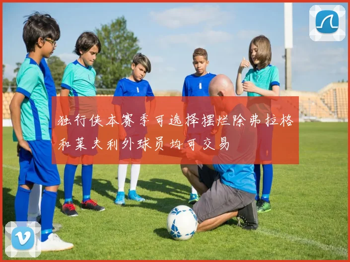 独行侠本赛季可选择摆烂除弗拉格和莱夫利外球员均可交易