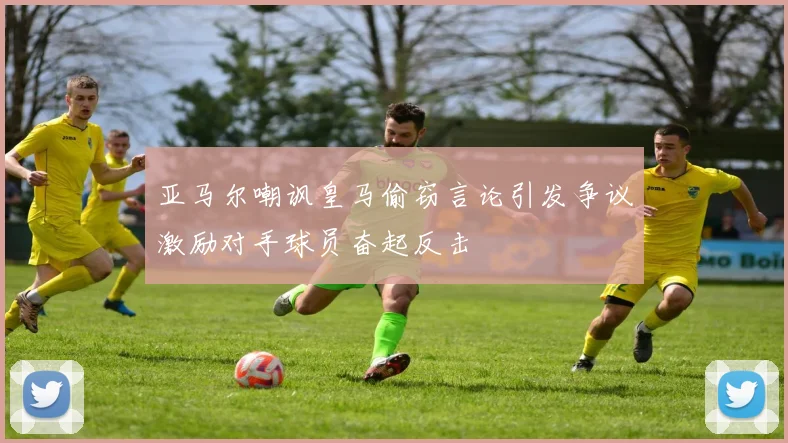 亚马尔嘲讽皇马偷窃言论引发争议激励对手球员奋起反击