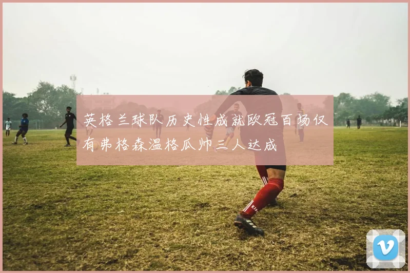 英格兰球队历史性成就欧冠百场仅有弗格森温格瓜帅三人达成