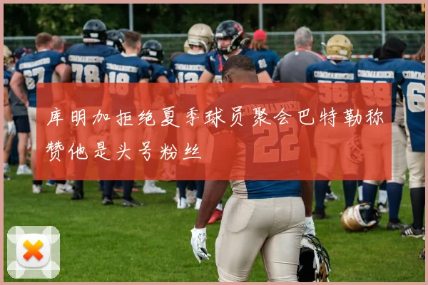 库明加拒绝夏季球员聚会巴特勒称赞他是头号粉丝