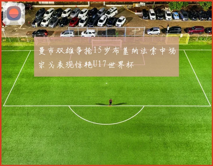 曼市双雄争抢15岁布基纳法索中场宗戈表现惊艳U17世界杯