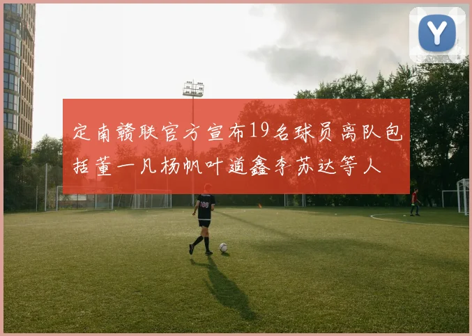 定南赣联官方宣布19名球员离队包括董一凡杨帆叶道鑫李苏达等人