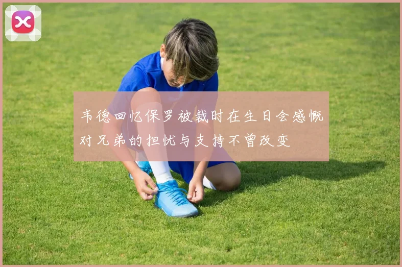 韦德回忆保罗被裁时在生日会感慨对兄弟的担忧与支持不曾改变