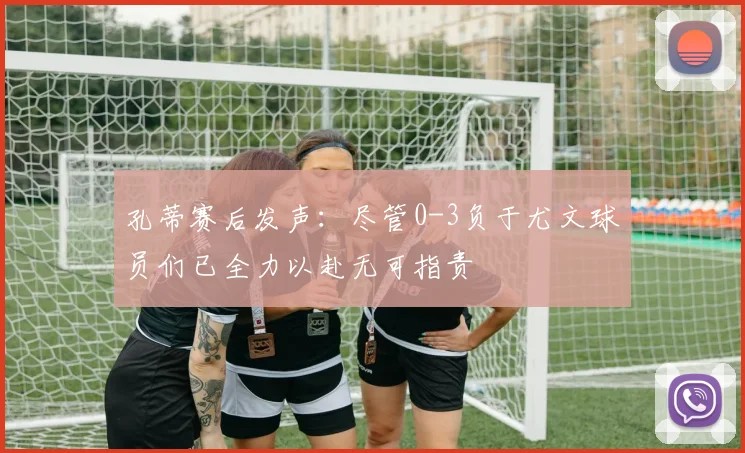 孔蒂赛后发声：尽管0-3负于尤文球员们已全力以赴无可指责