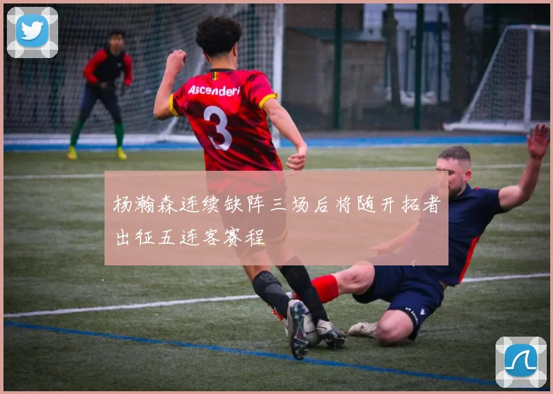 杨瀚森连续缺阵三场后将随开拓者出征五连客赛程