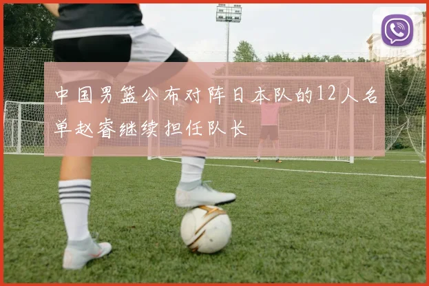 中国男篮公布对阵日本队的12人名单赵睿继续担任队长