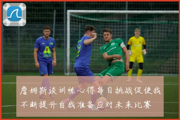 詹姆斯谈训练心得每日挑战促使我不断提升自我准备应对未来比赛