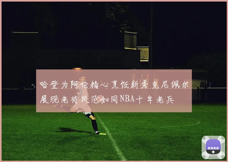 哈登为阿伦精心烹饪新秀克尼佩尔展现老将风范如同NBA十年老兵