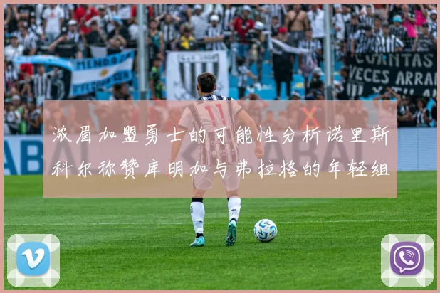 浓眉加盟勇士的可能性分析诺里斯科尔称赞库明加与弗拉格的年轻组合