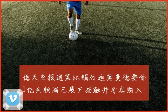 德天空报道莱比锡对迪奥曼德要价1亿利物浦已展开接触并考虑购入