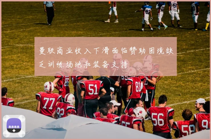 曼联商业收入下滑面临赞助困境缺乏训练场地和装备支持