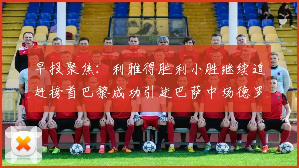 早报聚焦：利雅得胜利小胜继续追赶榜首巴黎成功引进巴萨中场德罗
