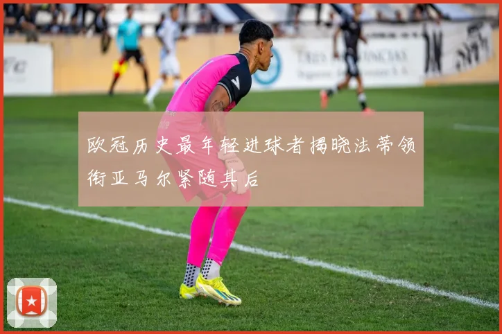 欧冠历史最年轻进球者揭晓法蒂领衔亚马尔紧随其后