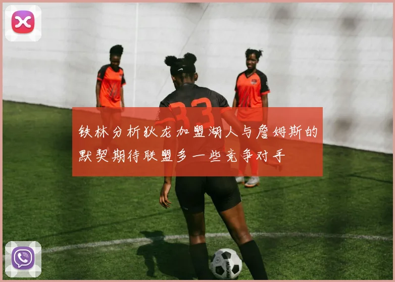 铁林分析狄龙加盟湖人与詹姆斯的默契期待联盟多一些竞争对手