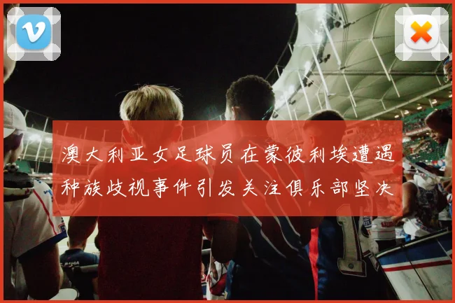 澳大利亚女足球员在蒙彼利埃遭遇种族歧视事件引发关注俱乐部坚决否认